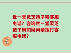 世一堂灵芝孢子粉客服电话？咨询世一堂灵芝孢子粉的疑问请拨打客服电话？