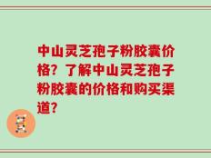 中山灵芝孢子粉胶囊价格？了解中山灵芝孢子粉胶囊的价格和购买渠道？