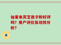 仙客来灵芝孢子粉好评吗？用户评价及功效分析？