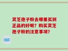灵芝孢子粉去哪里买到正品的好呢？购买灵芝孢子粉的注意事项？