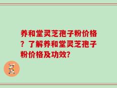养和堂灵芝孢子粉价格？了解养和堂灵芝孢子粉价格及功效？