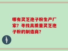哪有灵芝孢子粉生产厂家？寻找高质量灵芝孢子粉的制造商？