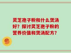 灵芝孢子粉和什么煲汤好？探讨灵芝孢子粉的营养价值和煲汤配方？