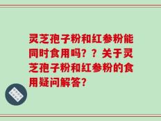 灵芝孢子粉和红参粉能同时食用吗？？关于灵芝孢子粉和红参粉的食用疑问解答？