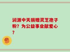 润源中天捐赠灵芝孢子粉？为公益事业献爱心？