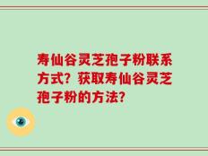 寿仙谷灵芝孢子粉联系方式？获取寿仙谷灵芝孢子粉的方法？