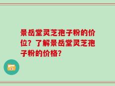 景岳堂灵芝孢子粉的价位？了解景岳堂灵芝孢子粉的价格？