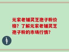 元家老铺灵芝孢子粉价格？了解元家老铺灵芝孢子粉的市场行情？