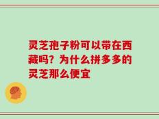 灵芝孢子粉可以带在西藏吗？为什么拼多多的灵芝那么便宜