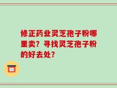修正药业灵芝孢子粉哪里卖？寻找灵芝孢子粉的好去处？