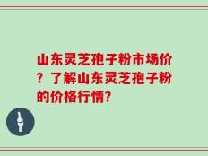 山东灵芝孢子粉市场价？了解山东灵芝孢子粉的价格行情？