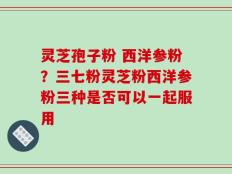灵芝孢子粉 西洋参粉？三七粉灵芝粉西洋参粉三种是否可以一起服用