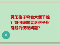 灵芝孢子粉会大便干燥？如何缓解灵芝孢子粉引起的便秘问题？