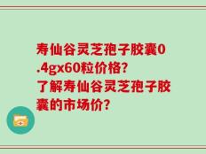 寿仙谷灵芝孢子胶囊0.4gx60粒价格？了解寿仙谷灵芝孢子胶囊的市场价？