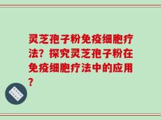 灵芝孢子粉免疫细胞疗法？探究灵芝孢子粉在免疫细胞疗法中的应用？