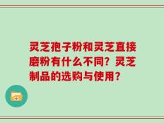 灵芝孢子粉和灵芝直接磨粉有什么不同？灵芝制品的选购与使用？