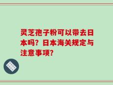灵芝孢子粉可以带去日本吗？日本海关规定与注意事项？