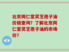 北京同仁堂灵芝孢子油价格查询？了解北京同仁堂灵芝孢子油的市场价？