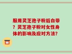 服用灵芝孢子粉后白带？灵芝孢子粉对女性身体的影响及应对方法？