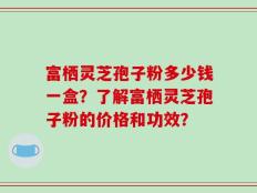 富栖灵芝孢子粉多少钱一盒？了解富栖灵芝孢子粉的价格和功效？