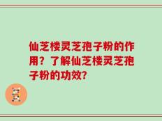 仙芝楼灵芝孢子粉的作用？了解仙芝楼灵芝孢子粉的功效？