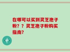 在哪可以买到灵芝孢子粉？？灵芝孢子粉购买指南？
