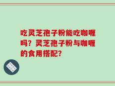 吃灵芝孢子粉能吃咖喱吗？灵芝孢子粉与咖喱的食用搭配？