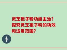 灵芝孢子粉功能主治？探究灵芝孢子粉的功效和适用范围？