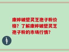 康婷破壁灵芝孢子粉价格？了解康婷破壁灵芝孢子粉的市场行情？