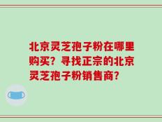 北京灵芝孢子粉在哪里购买？寻找正宗的北京灵芝孢子粉销售商？