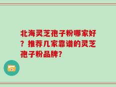 北海灵芝孢子粉哪家好？推荐几家靠谱的灵芝孢子粉品牌？