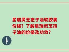 星瑞灵芝孢子油软胶囊价格？了解星瑞灵芝孢子油的价格及功效？