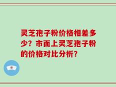 灵芝孢子粉价格相差多少？市面上灵芝孢子粉的价格对比分析？
