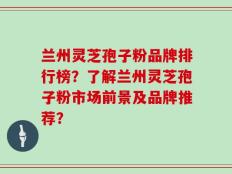 兰州灵芝孢子粉品牌排行榜？了解兰州灵芝孢子粉市场前景及品牌推荐？