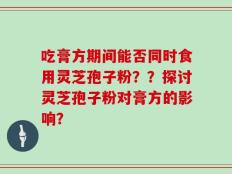 吃膏方期间能否同时食用灵芝孢子粉？？探讨灵芝孢子粉对膏方的影响？
