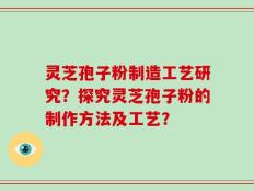 灵芝孢子粉制造工艺研究？探究灵芝孢子粉的制作方法及工艺？