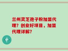 兰州灵芝孢子粉加盟代理？创业好项目，加盟代理详解？