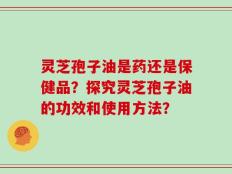 灵芝孢子油是药还是保健品？探究灵芝孢子油的功效和使用方法？