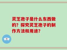 灵芝孢子是什么东西做的？探究灵芝孢子的制作方法和用途？