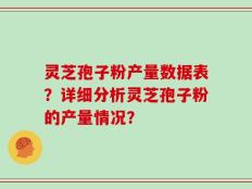 灵芝孢子粉产量数据表？详细分析灵芝孢子粉的产量情况？