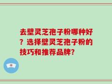 去壁灵芝孢子粉哪种好？选择壁灵芝孢子粉的技巧和推荐品牌？