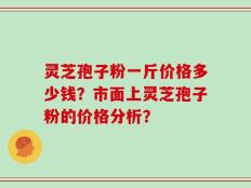 灵芝孢子粉一斤价格多少钱？市面上灵芝孢子粉的价格分析？