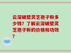 云深破壁灵芝孢子粉多少钱？了解云深破壁灵芝孢子粉的价格和功效？