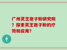 广州灵芝孢子粉研究院？探索灵芝孢子粉的疗效和应用？