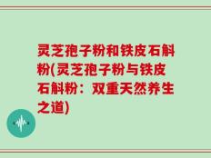 灵芝孢子粉和铁皮石斛粉(灵芝孢子粉与铁皮石斛粉：双重天然养生之道)