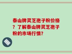 泰山牌灵芝孢子粉价格？了解泰山牌灵芝孢子粉的市场行情？