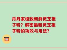 丹丹家极致新鲜灵芝孢子粉？解密最新灵芝孢子粉的功效与用法？