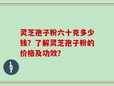 灵芝孢子粉六十克多少钱？了解灵芝孢子粉的价格及功效？