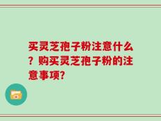 买灵芝孢子粉注意什么？购买灵芝孢子粉的注意事项？