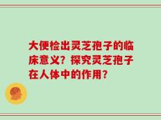 大便检出灵芝孢子的临床意义？探究灵芝孢子在人体中的作用？